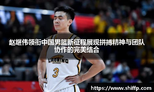 赵继伟领衔中国男篮新征程展现拼搏精神与团队协作的完美结合